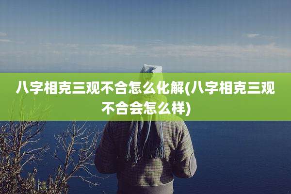 八字相克三观不合怎么化解(八字相克三观不合会怎么样)
