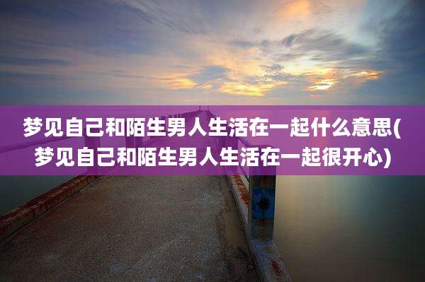 梦见自己和陌生男人生活在一起什么意思(梦见自己和陌生男人生活在一起很开心)