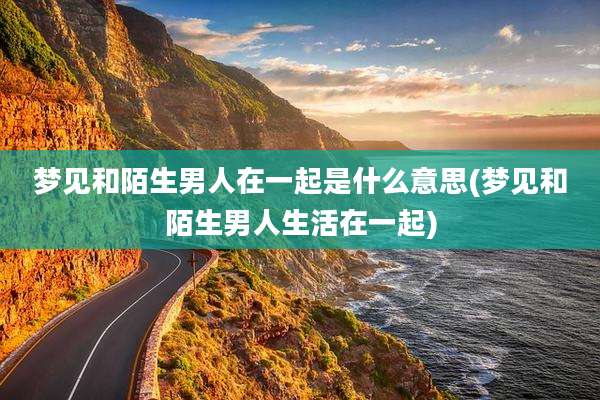 梦见和陌生男人在一起是什么意思(梦见和陌生男人生活在一起)