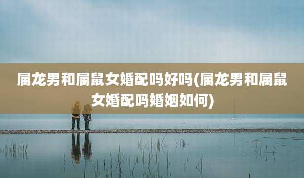 属龙男和属鼠女婚配吗好吗(属龙男和属鼠女婚配吗婚姻如何)