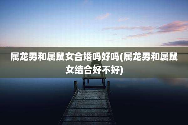 属龙男和属鼠女合婚吗好吗(属龙男和属鼠女结合好不好)