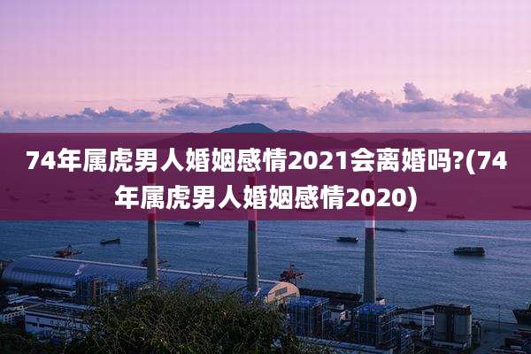 74年属虎男人婚姻感情2021会离婚吗?(74年属虎男人婚姻感情2020)