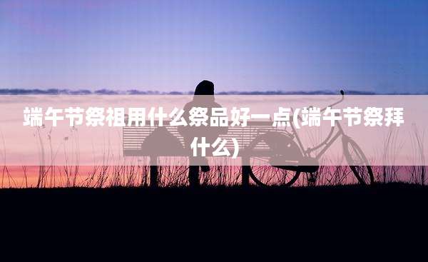 端午节祭祖用什么祭品好一点(端午节祭拜什么)