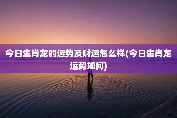 今日生肖龙的运势及财运怎么样(今日生肖龙运势如何)
