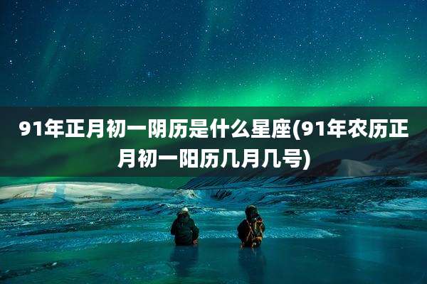 91年正月初一阴历是什么星座(91年农历正月初一阳历几月几号)