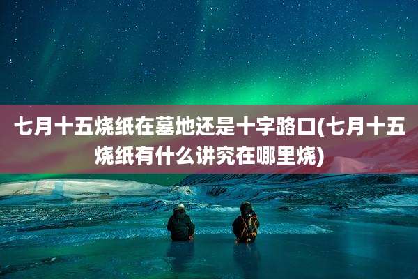 七月十五烧纸在墓地还是十字路口(七月十五烧纸有什么讲究在哪里烧)