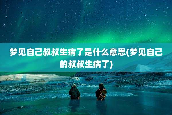 梦见自己叔叔生病了是什么意思(梦见自己的叔叔生病了)