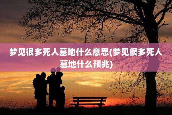 梦见很多死人墓地什么意思(梦见很多死人墓地什么预兆)
