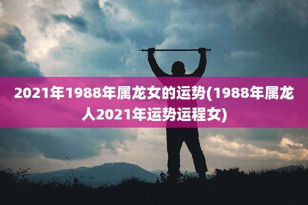 2021年1988年属龙女的运势(1988年属龙人2021年运势运程女)