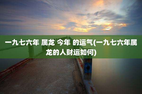 一九七六年 属龙 今年 的运气(一九七六年属龙的人财运如何)