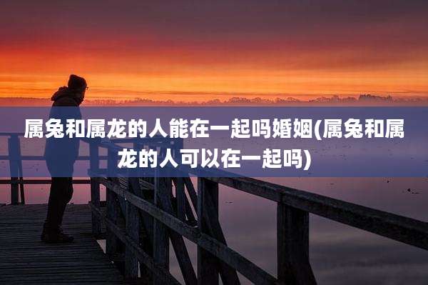属兔和属龙的人能在一起吗婚姻(属兔和属龙的人可以在一起吗)