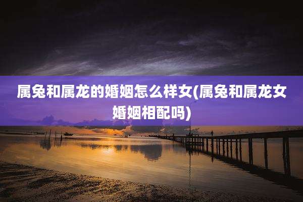 属兔和属龙的婚姻怎么样女(属兔和属龙女婚姻相配吗)