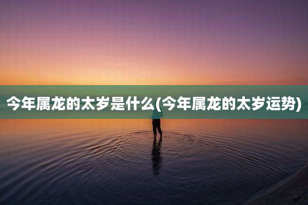 今年属龙的太岁是什么(今年属龙的太岁运势)