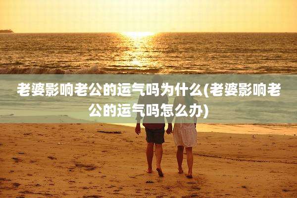 老婆影响老公的运气吗为什么(老婆影响老公的运气吗怎么办)