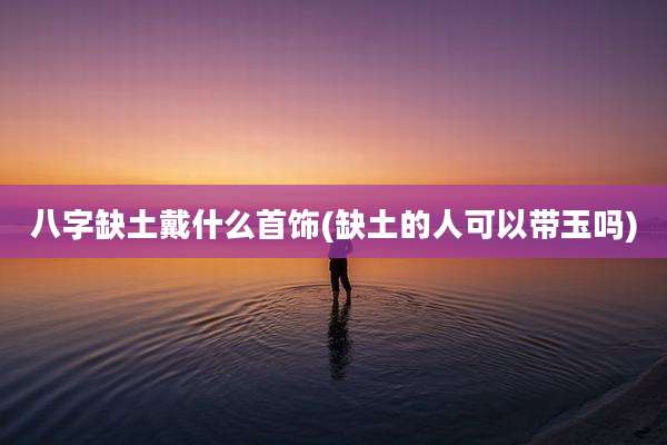 八字缺土戴什么首饰(缺土的人可以带玉吗)