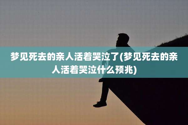 梦见死去的亲人活着哭泣了(梦见死去的亲人活着哭泣什么预兆)
