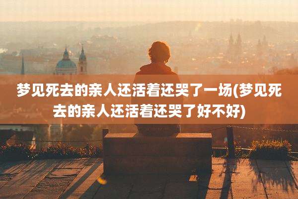 梦见死去的亲人还活着还哭了一场(梦见死去的亲人还活着还哭了好不好)