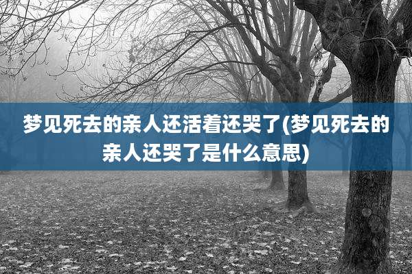梦见死去的亲人还活着还哭了(梦见死去的亲人还哭了是什么意思)