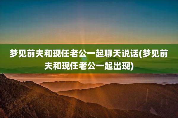 梦见前夫和现任老公一起聊天说话(梦见前夫和现任老公一起出现)