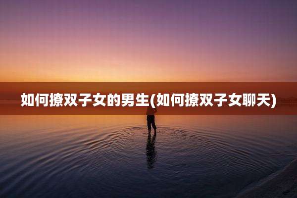 如何撩双子女的男生(如何撩双子女聊天)