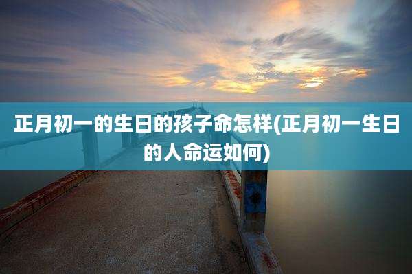 正月初一的生日的孩子命怎样(正月初一生日的人命运如何)