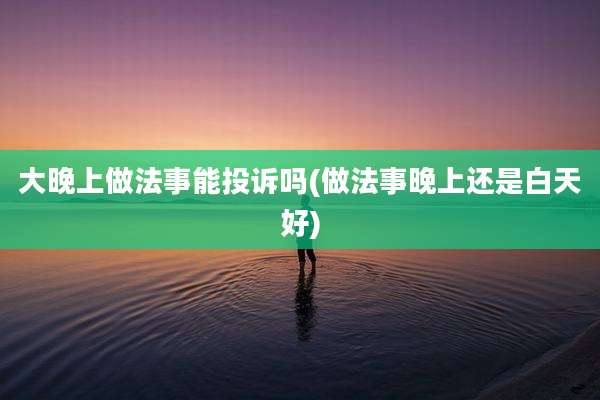 大晚上做法事能投诉吗(做法事晚上还是白天好)