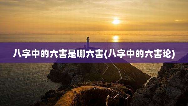 八字中的六害是哪六害(八字中的六害论)