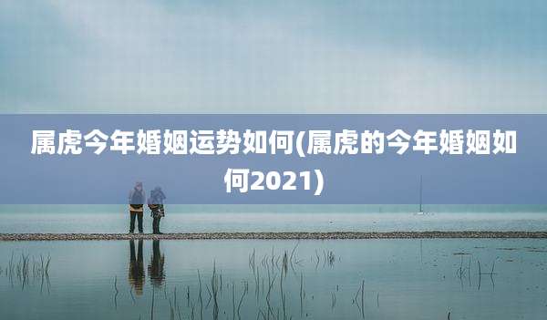 属虎今年婚姻运势如何(属虎的今年婚姻如何2021)
