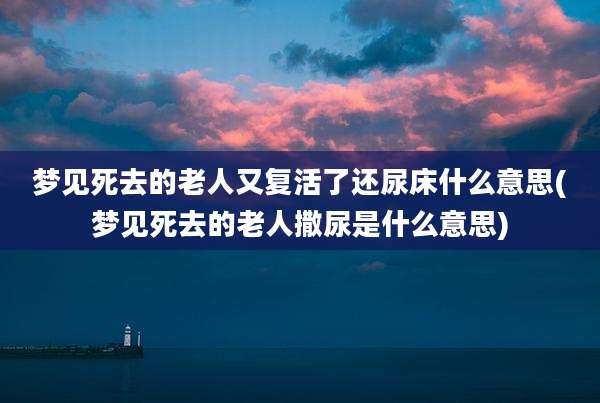 梦见死去的老人又复活了还尿床什么意思(梦见死去的老人撒尿是什么意思)