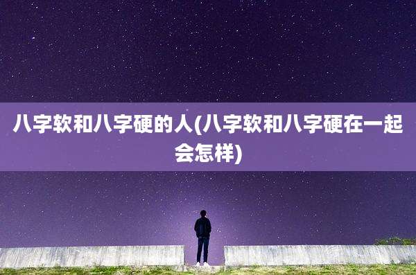 八字软和八字硬的人(八字软和八字硬在一起会怎样)