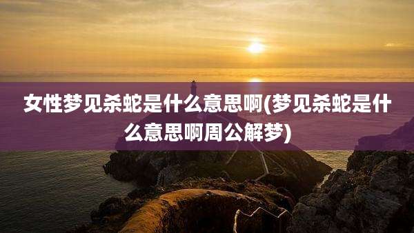 女性梦见杀蛇是什么意思啊(梦见杀蛇是什么意思啊周公解梦)