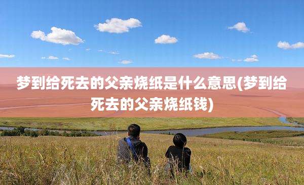 梦到给死去的父亲烧纸是什么意思(梦到给死去的父亲烧纸钱)