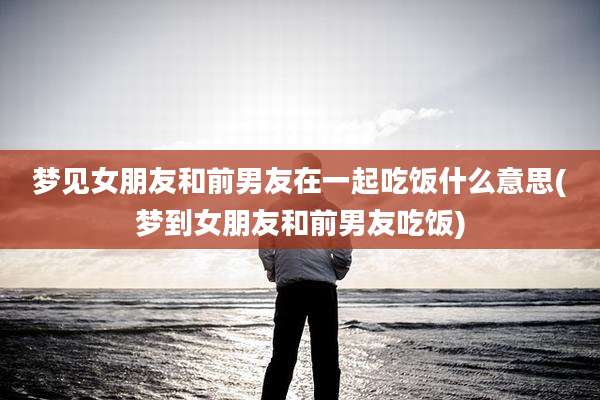 梦见女朋友和前男友在一起吃饭什么意思(梦到女朋友和前男友吃饭)