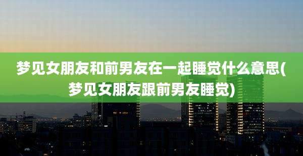 梦见女朋友和前男友在一起睡觉什么意思(梦见女朋友跟前男友睡觉)