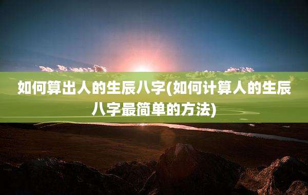 如何算出人的生辰八字(如何计算人的生辰八字最简单的方法)