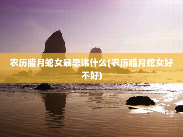 农历腊月蛇女最忌讳什么(农历腊月蛇女好不好)