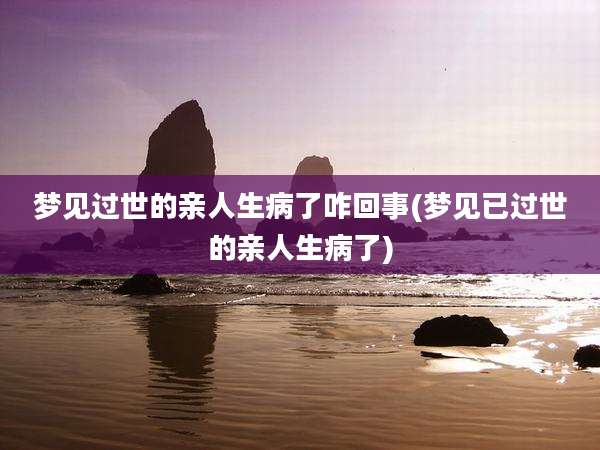 梦见过世的亲人生病了咋回事(梦见已过世的亲人生病了)