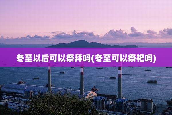 冬至以后可以祭拜吗(冬至可以祭祀吗)