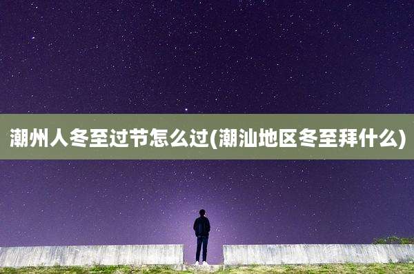 潮州人冬至过节怎么过(潮汕地区冬至拜什么)
