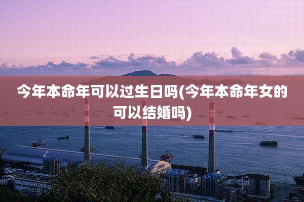今年本命年可以过生日吗(今年本命年女的可以结婚吗)