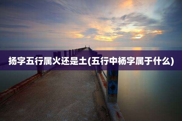 扬字五行属火还是土(五行中杨字属于什么)