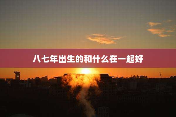 八七年出生的和什么在一起好