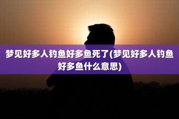 梦见好多人钓鱼好多鱼死了(梦见好多人钓鱼好多鱼什么意思)