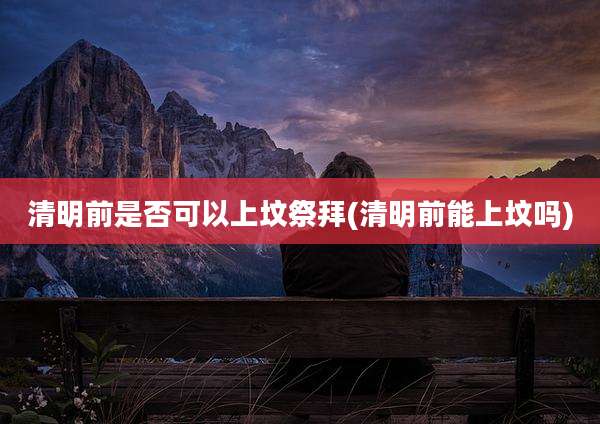 清明前是否可以上坟祭拜(清明前能上坟吗)