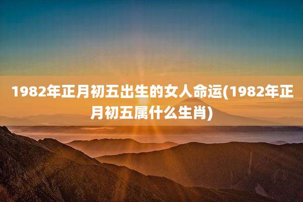 1982年正月初五出生的女人命运(1982年正月初五属什么生肖)