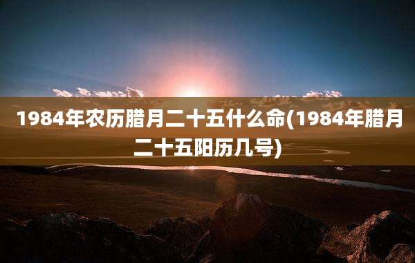1984年农历腊月二十五什么命(1984年腊月二十五阳历几号)
