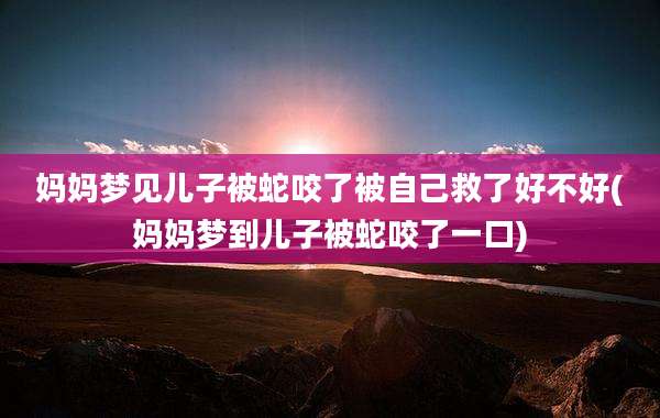 妈妈梦见儿子被蛇咬了被自己救了好不好(妈妈梦到儿子被蛇咬了一口)