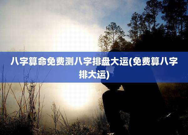 八字算命免费测八字排盘大运(免费算八字排大运)