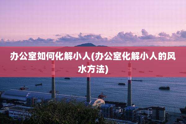 办公室如何化解小人(办公室化解小人的风水方法)