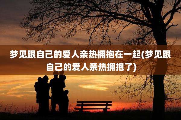 梦见跟自己的爱人亲热拥抱在一起(梦见跟自己的爱人亲热拥抱了)